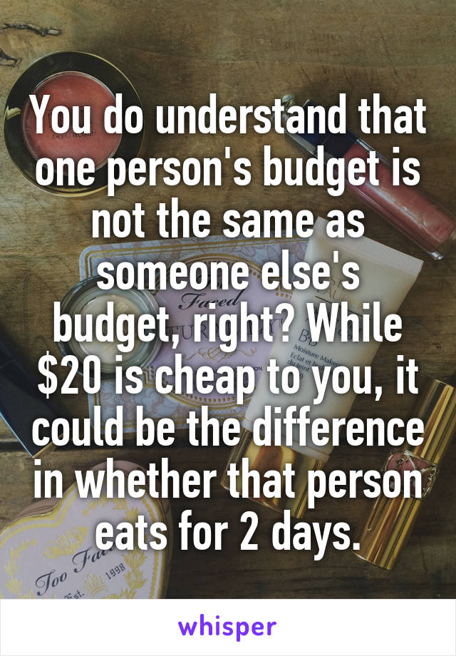 You do understand that one person's budget is not the same as someone else's budget, right? While $20 is cheap to you, it could be the difference in whether that person eats for 2 days.