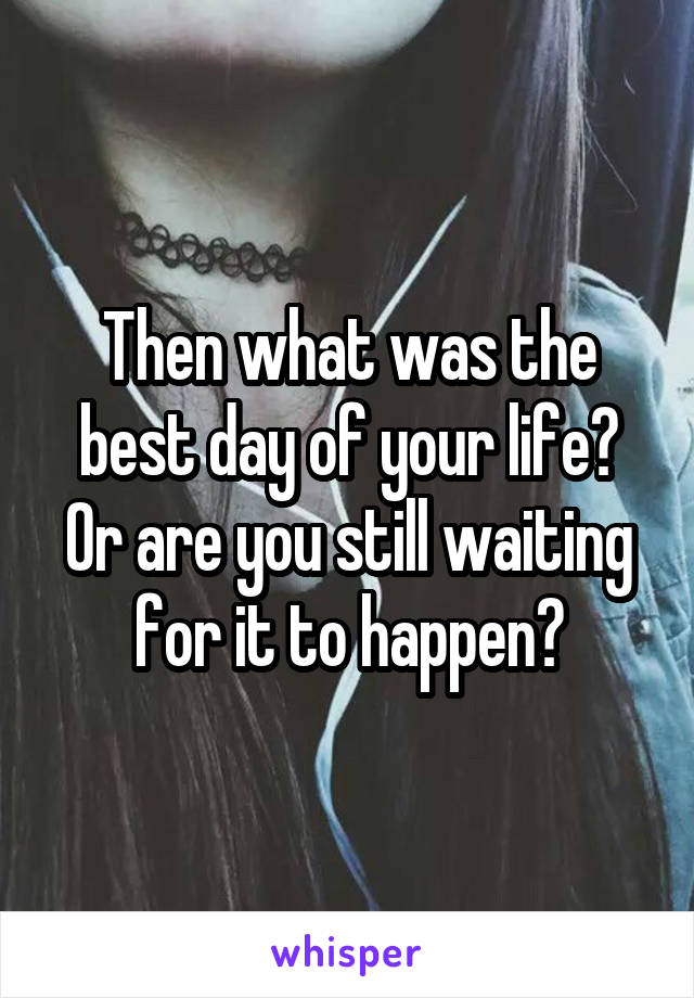 Then what was the best day of your life? Or are you still waiting for it to happen?