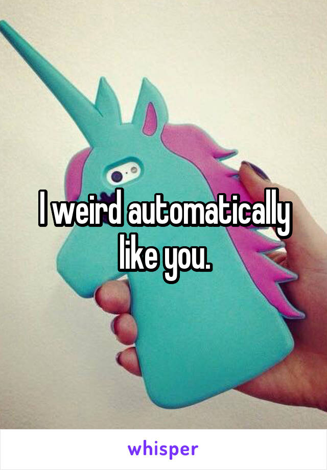 I weird automatically like you.