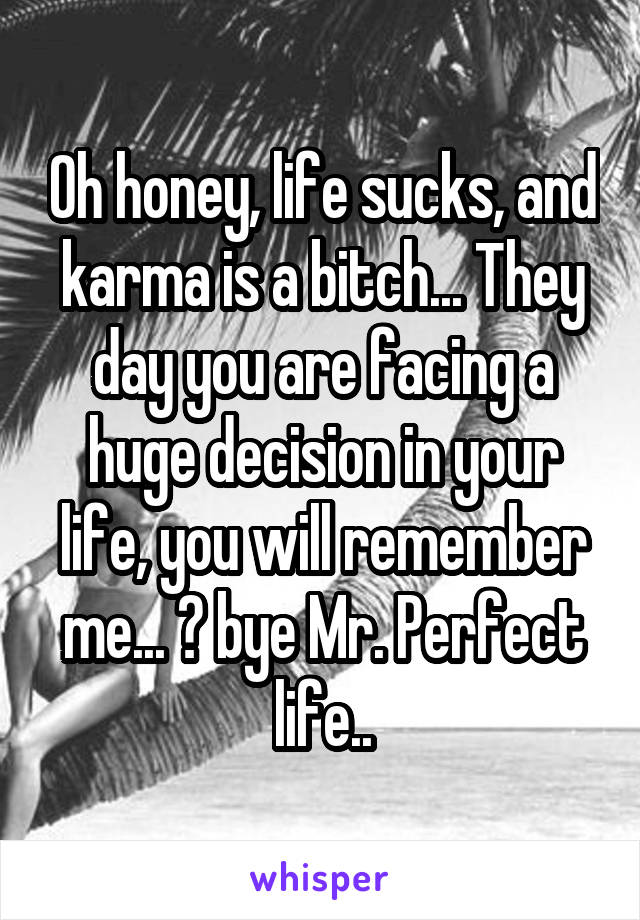 Oh honey, life sucks, and karma is a bitch... They day you are facing a huge decision in your life, you will remember me... 😘 bye Mr. Perfect life..