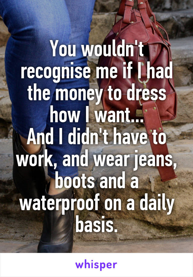 You wouldn't recognise me if I had the money to dress how I want...
And I didn't have to work, and wear jeans, boots and a waterproof on a daily basis.