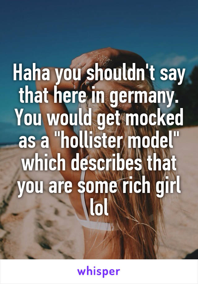 Haha you shouldn't say that here in germany. You would get mocked as a "hollister model" which describes that you are some rich girl lol