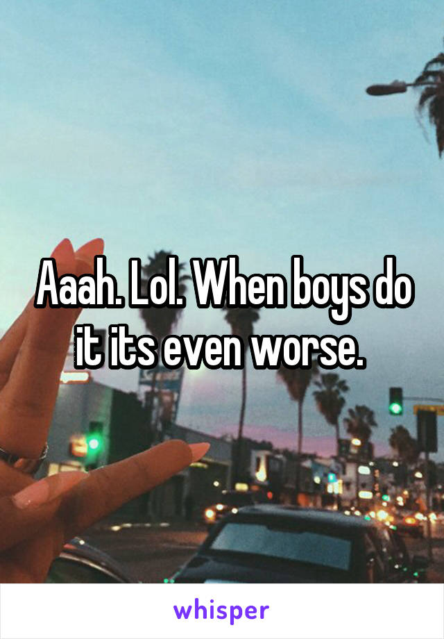 Aaah. Lol. When boys do it its even worse. 