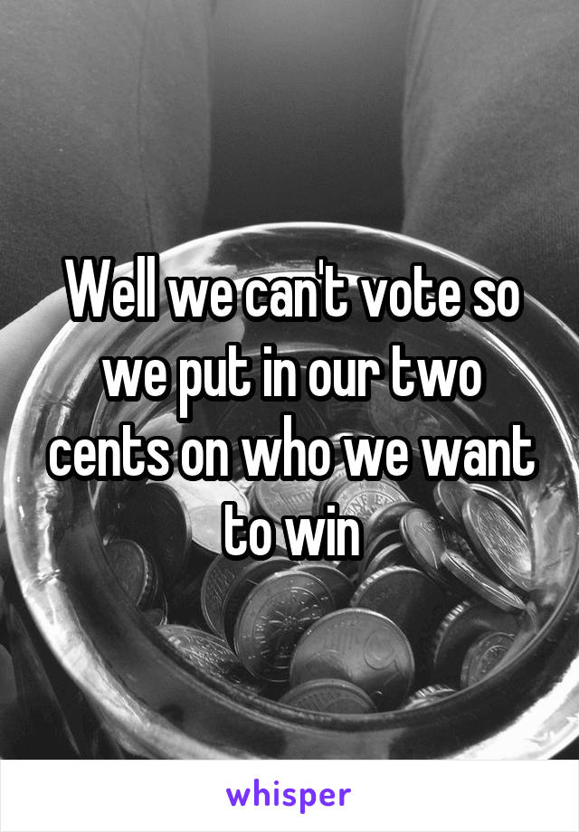 Well we can't vote so we put in our two cents on who we want to win