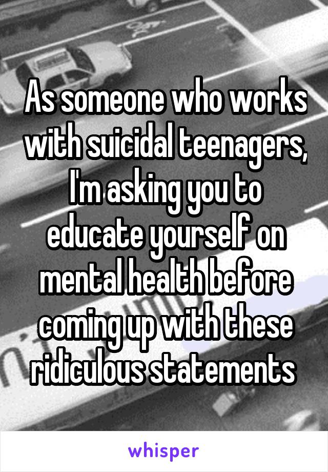 As someone who works with suicidal teenagers, I'm asking you to educate yourself on mental health before coming up with these ridiculous statements 