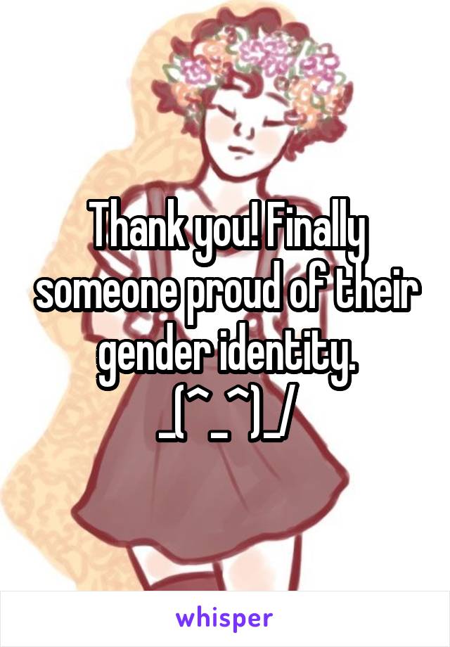 Thank you! Finally someone proud of their gender identity. \_(^_^)_/