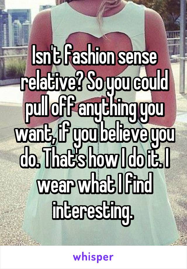 Isn't fashion sense relative? So you could pull off anything you want, if you believe you do. That's how I do it. I wear what I find interesting. 