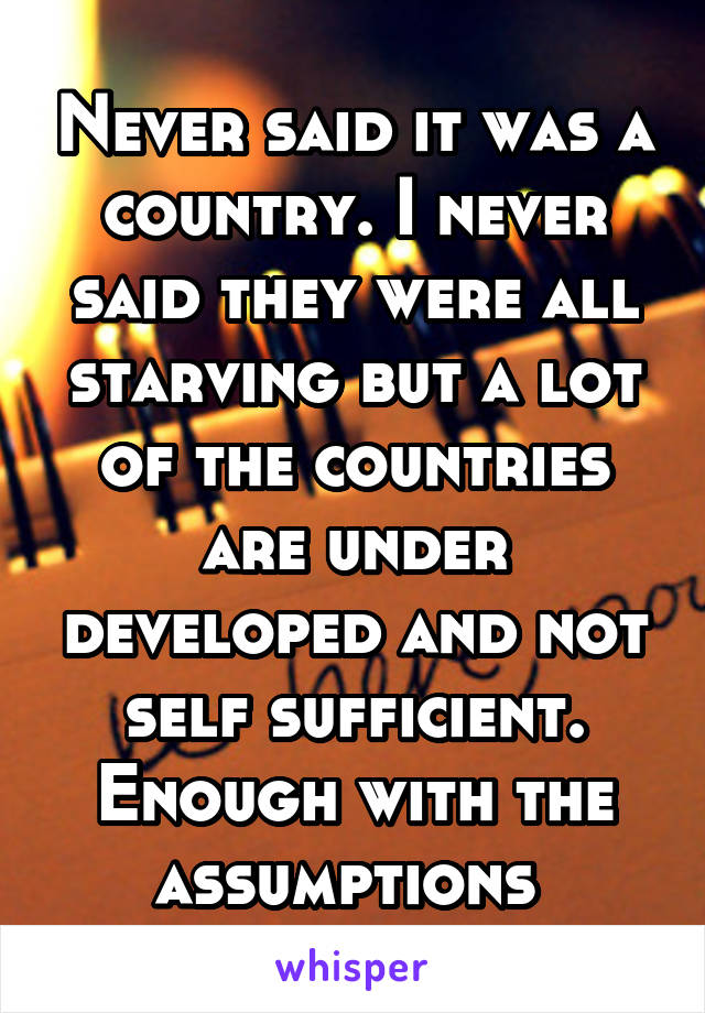 Never said it was a country. I never said they were all starving but a lot of the countries are under developed and not self sufficient. Enough with the assumptions 