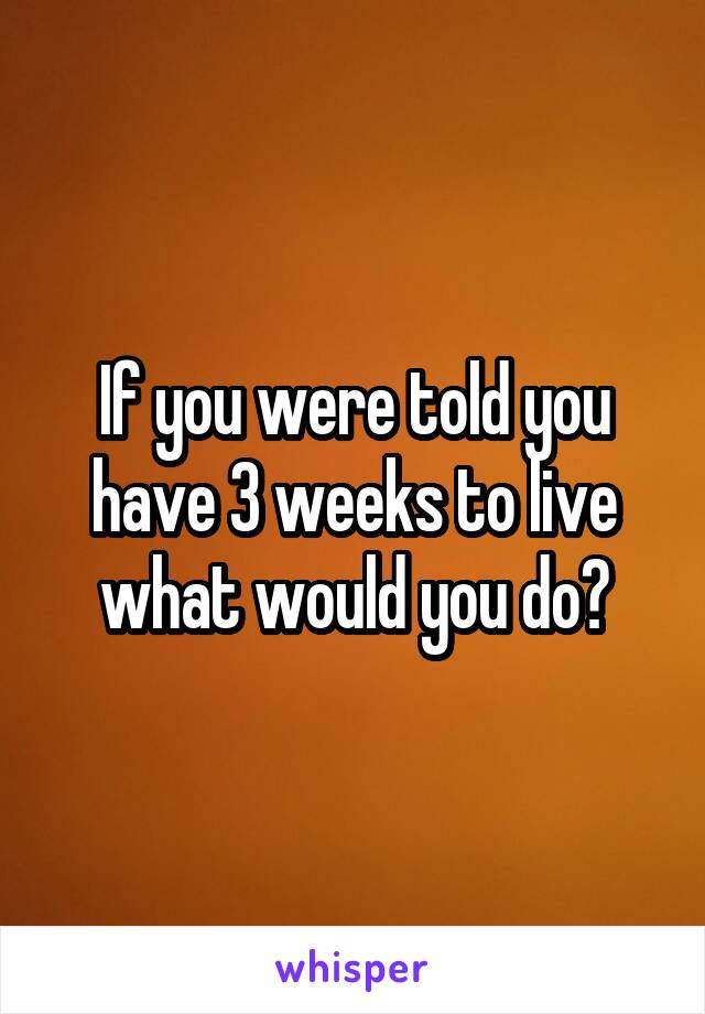 If you were told you have 3 weeks to live what would you do?