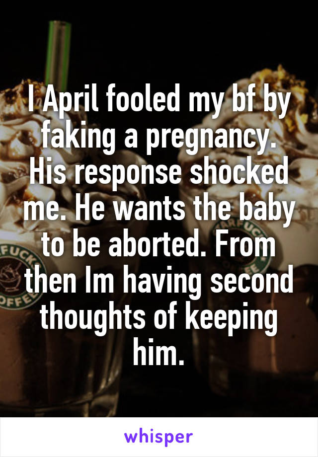 I April fooled my bf by faking a pregnancy. His response shocked me. He wants the baby to be aborted. From then Im having second thoughts of keeping him.