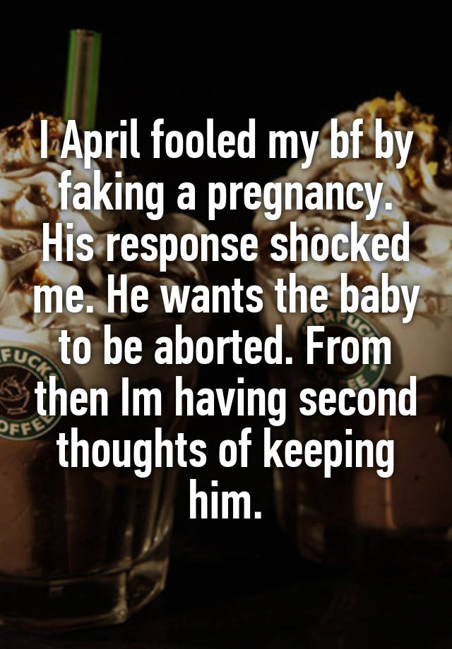 I April fooled my bf by faking a pregnancy. His response shocked me. He wants the baby to be aborted. From then Im having second thoughts of keeping him.