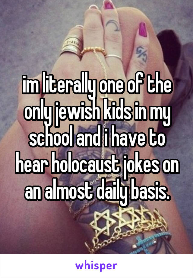 im literally one of the only jewish kids in my school and i have to hear holocaust jokes on an almost daily basis.