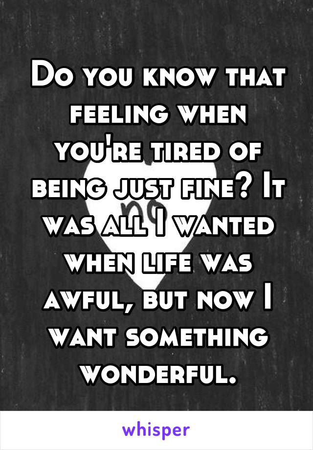 Do you know that feeling when you're tired of being just fine? It was all I wanted when life was awful, but now I want something wonderful.