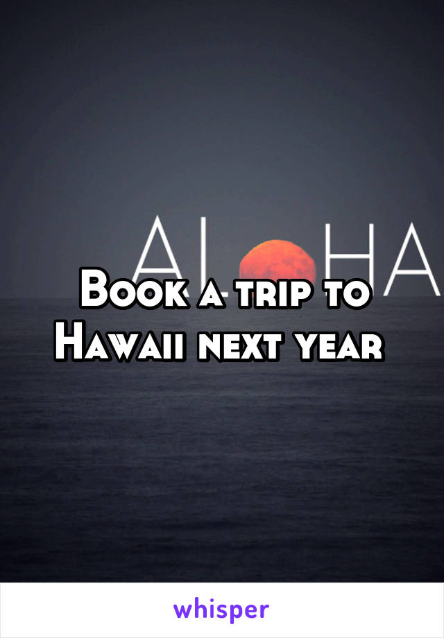 Book a trip to Hawaii next year 