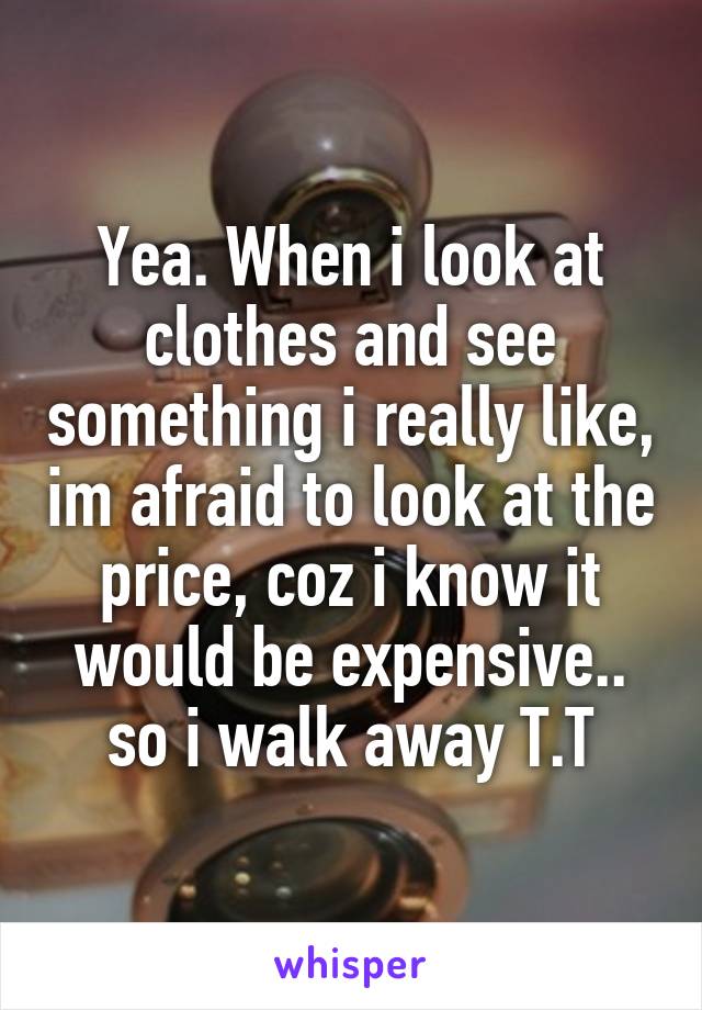 Yea. When i look at clothes and see something i really like, im afraid to look at the price, coz i know it would be expensive.. so i walk away T.T