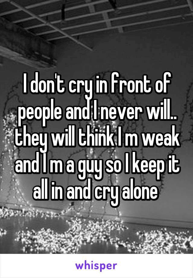 I don't cry in front of people and I never will.. they will think I m weak and I m a guy so I keep it all in and cry alone 