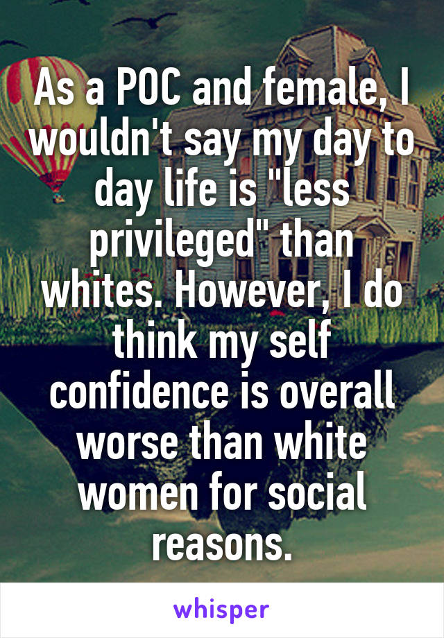 As a POC and female, I wouldn't say my day to day life is "less privileged" than whites. However, I do think my self confidence is overall worse than white women for social reasons.