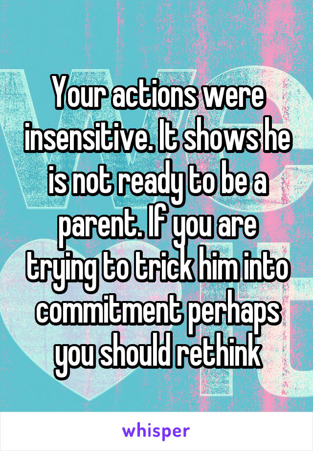 Your actions were insensitive. It shows he is not ready to be a parent. If you are trying to trick him into commitment perhaps you should rethink