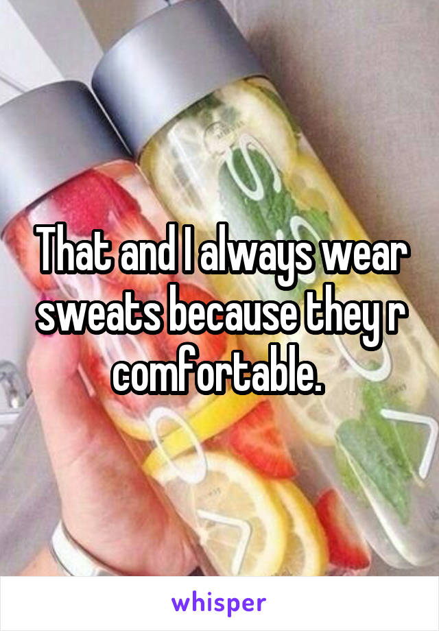 That and I always wear sweats because they r comfortable. 