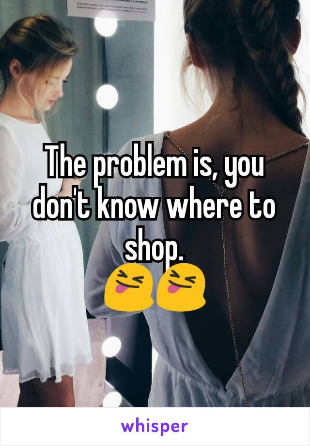 The problem is, you don't know where to shop.
😝😝