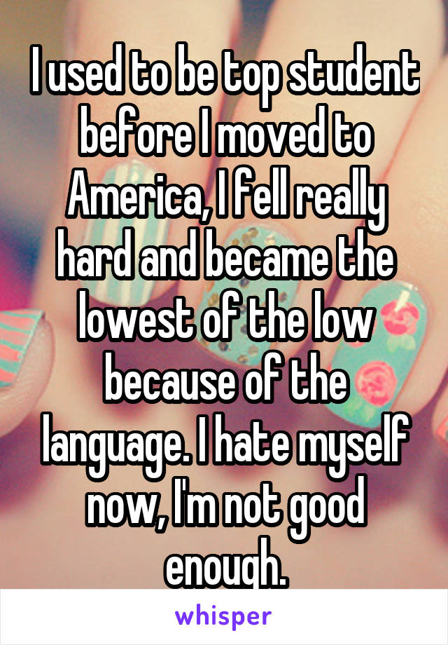 I used to be top student before I moved to America, I fell really hard and became the lowest of the low because of the language. I hate myself now, I'm not good enough.