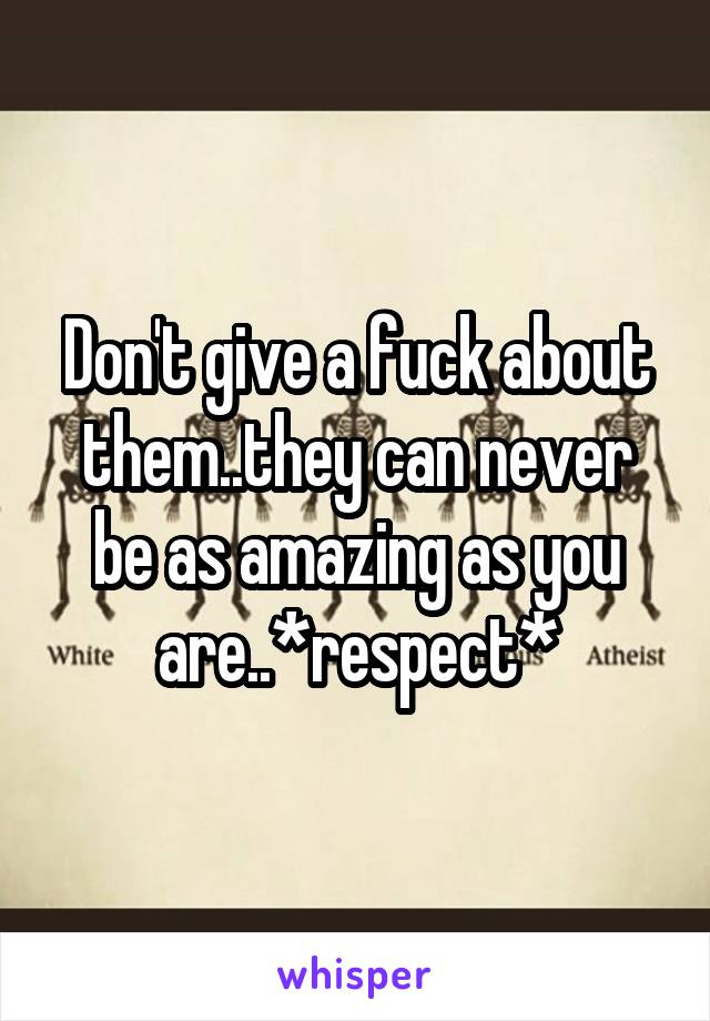 Don't give a fuck about them..they can never be as amazing as you are..*respect*