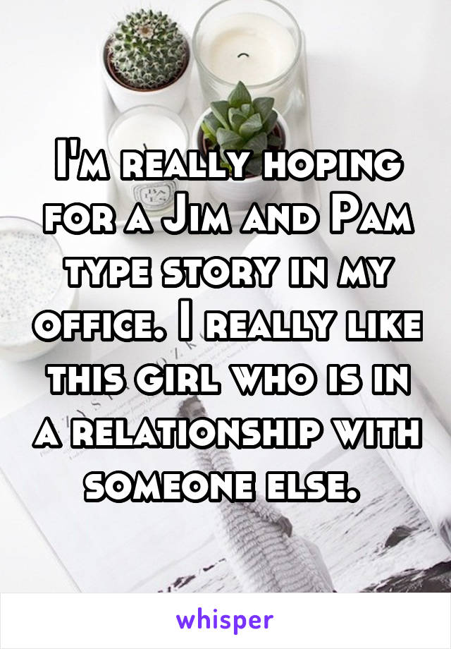 I'm really hoping for a Jim and Pam type story in my office. I really like this girl who is in a relationship with someone else. 