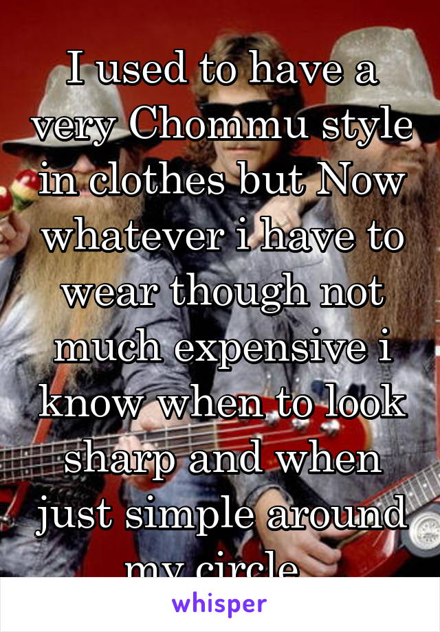 I used to have a very Chommu style in clothes but Now whatever i have to wear though not much expensive i know when to look sharp and when just simple around my circle. 