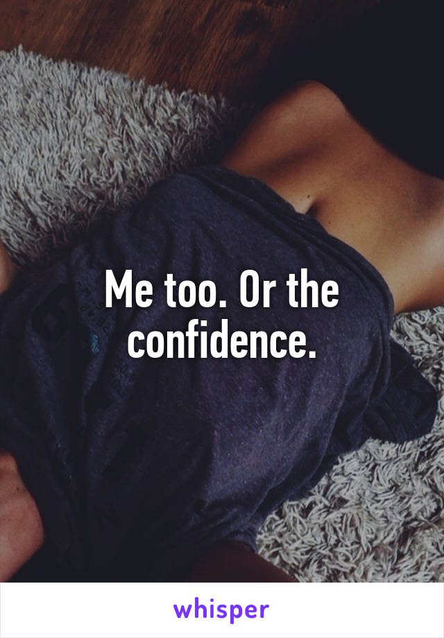 Me too. Or the confidence.