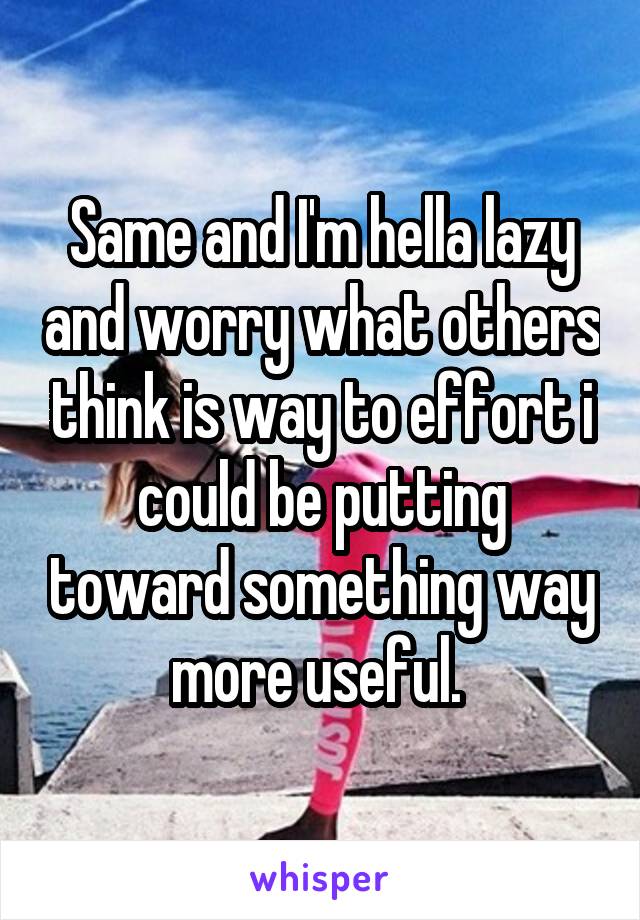 Same and I'm hella lazy and worry what others think is way to effort i could be putting toward something way more useful. 