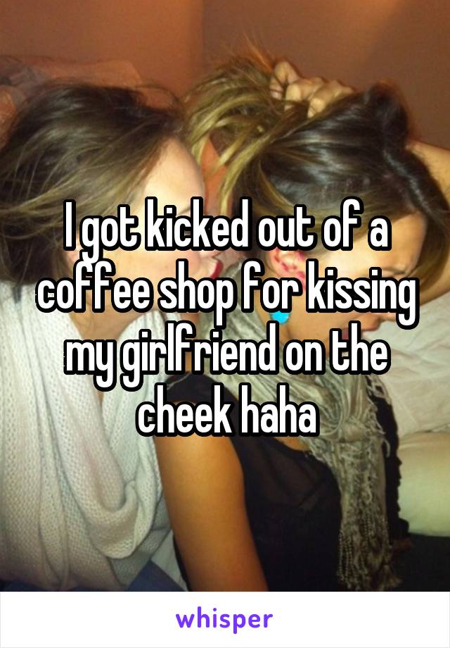 I got kicked out of a coffee shop for kissing my girlfriend on the cheek haha