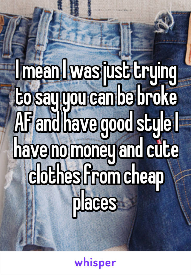 I mean I was just trying to say you can be broke AF and have good style I have no money and cute clothes from cheap places 