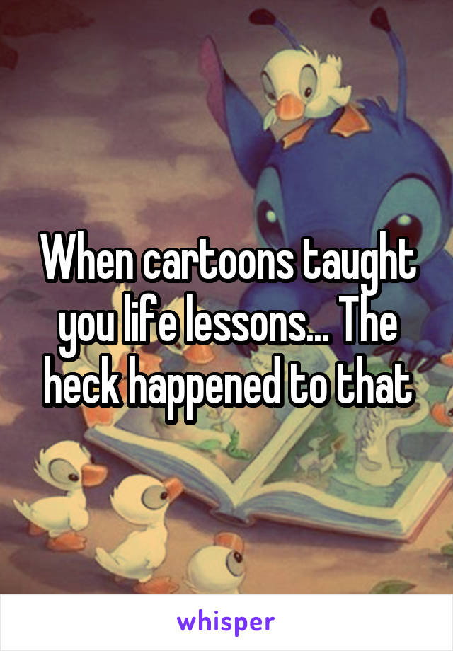 When cartoons taught you life lessons... The heck happened to that