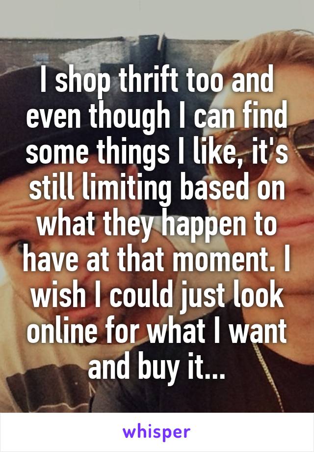 I shop thrift too and even though I can find some things I like, it's still limiting based on what they happen to have at that moment. I wish I could just look online for what I want and buy it...