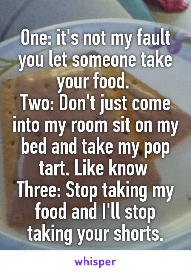 One: it's not my fault you let someone take your food. 
Two: Don't just come into my room sit on my bed and take my pop tart. Like know 
Three: Stop taking my food and I'll stop taking your shorts.