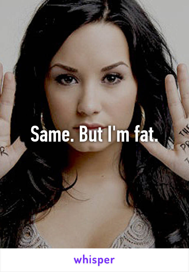 Same. But I'm fat.