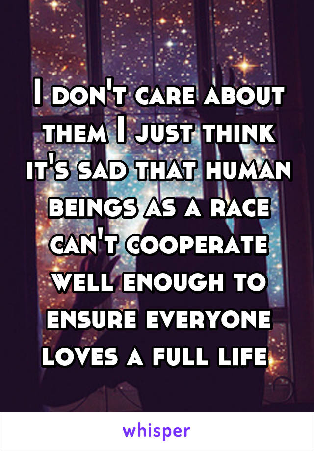 I don't care about them I just think it's sad that human beings as a race can't cooperate well enough to ensure everyone loves a full life 