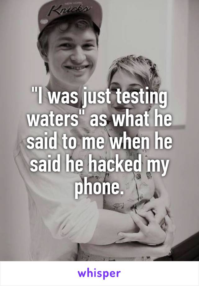 "I was just testing waters" as what he said to me when he said he hacked my phone.