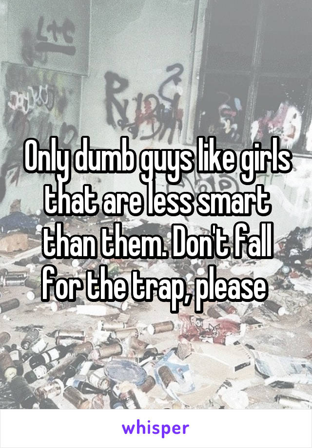 Only dumb guys like girls that are less smart than them. Don't fall for the trap, please 
