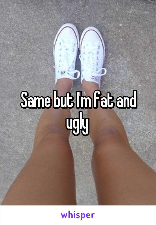 Same but I'm fat and ugly 