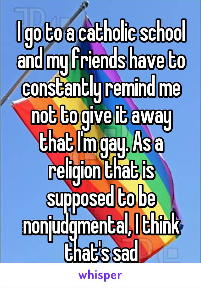 I go to a catholic school and my friends have to constantly remind me not to give it away that I'm gay. As a religion that is supposed to be nonjudgmental, I think that's sad