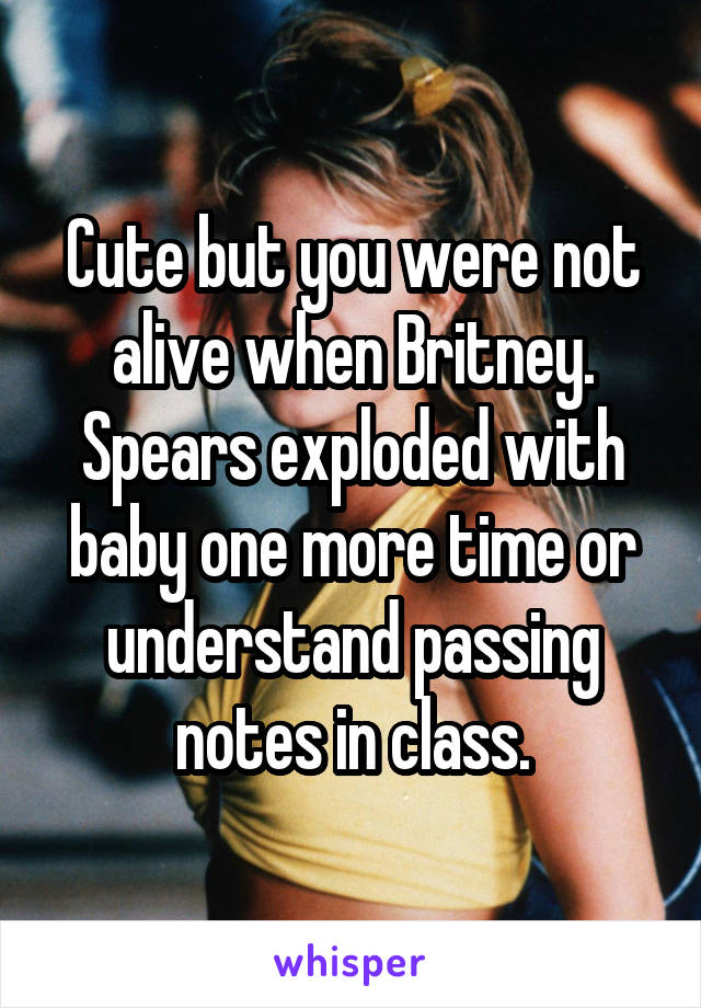 Cute but you were not alive when Britney. Spears exploded with baby one more time or understand passing notes in class.