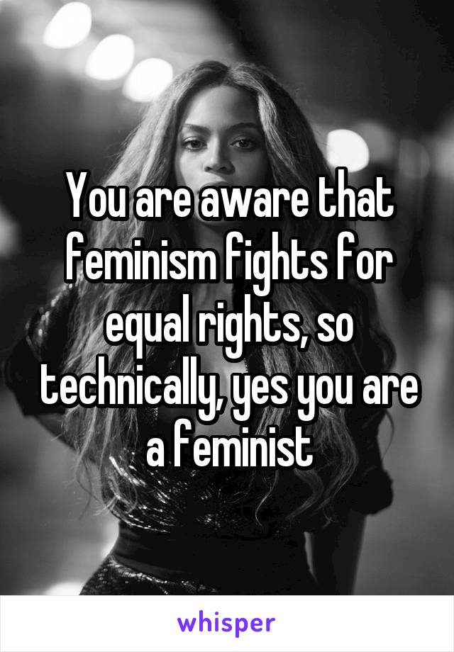 You are aware that feminism fights for equal rights, so technically, yes you are a feminist