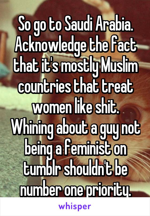 So go to Saudi Arabia. Acknowledge the fact that it's mostly Muslim countries that treat women like shit. Whining about a guy not being a feminist on tumblr shouldn't be number one priority.