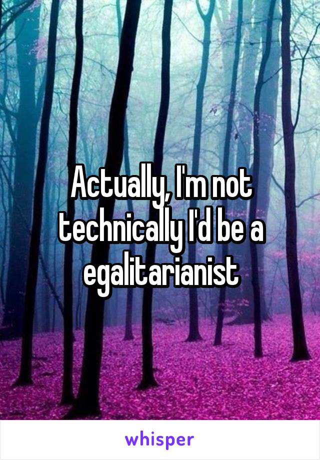 Actually, I'm not technically I'd be a egalitarianist