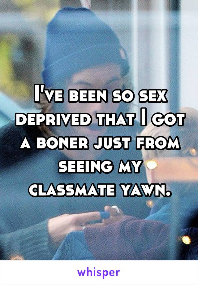 I've been so sex deprived that I got a boner just from seeing my classmate yawn.