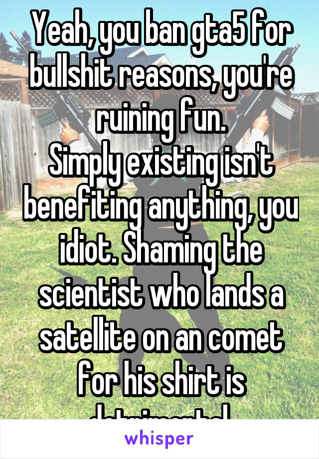 Yeah, you ban gta5 for bullshit reasons, you're ruining fun.
Simply existing isn't benefiting anything, you idiot. Shaming the scientist who lands a satellite on an comet for his shirt is detrimental.