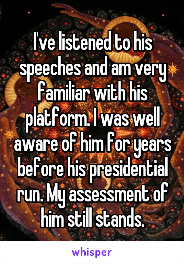 I've listened to his speeches and am very familiar with his platform. I was well aware of him for years before his presidential run. My assessment of him still stands.