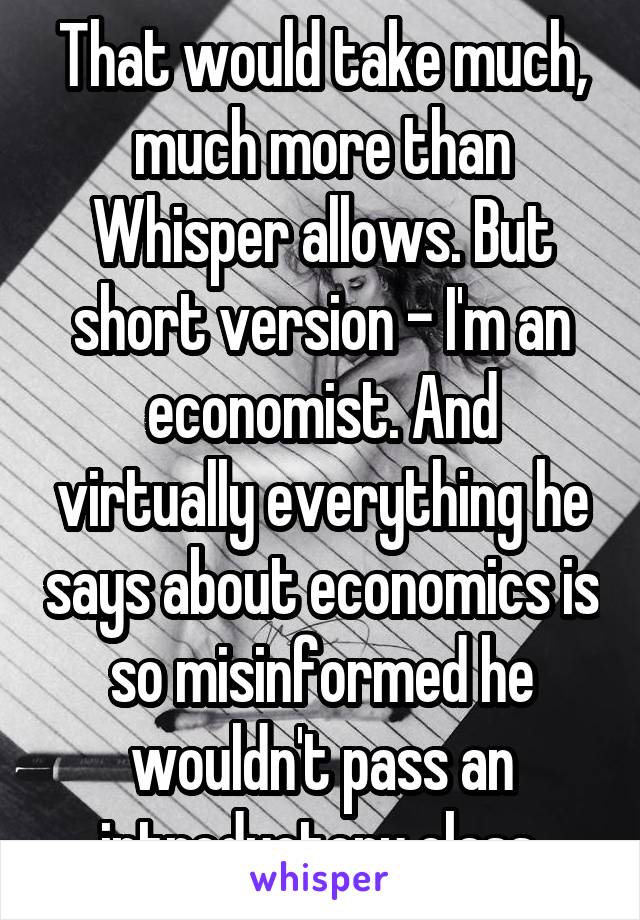 That would take much, much more than Whisper allows. But short version - I'm an economist. And virtually everything he says about economics is so misinformed he wouldn't pass an introductory class.