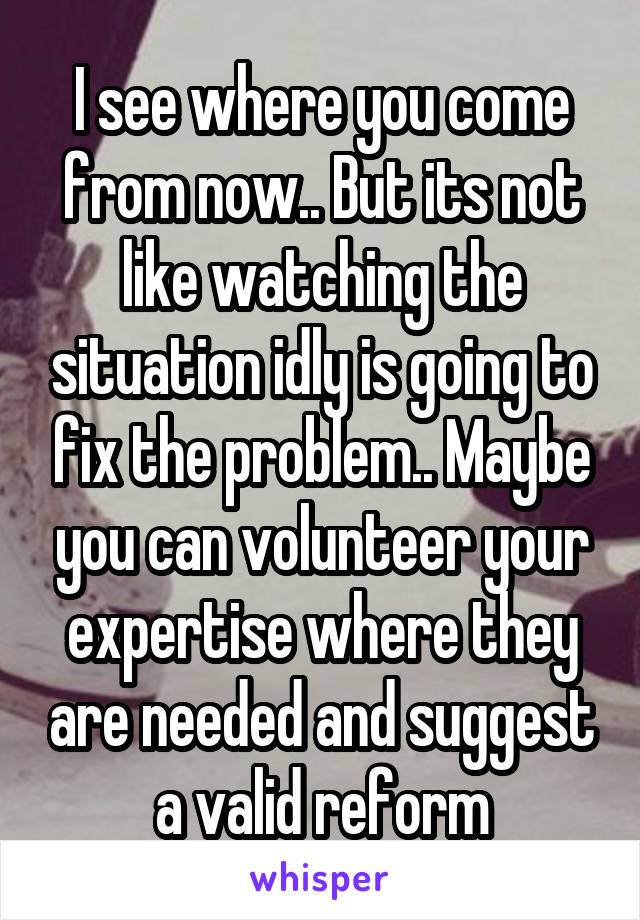 I see where you come from now.. But its not like watching the situation idly is going to fix the problem.. Maybe you can volunteer your expertise where they are needed and suggest a valid reform